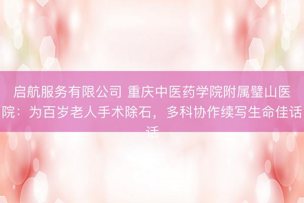 启航服务有限公司 重庆中医药学院附属璧山医院：为百岁老人手术除石，多科协作续写生命佳话