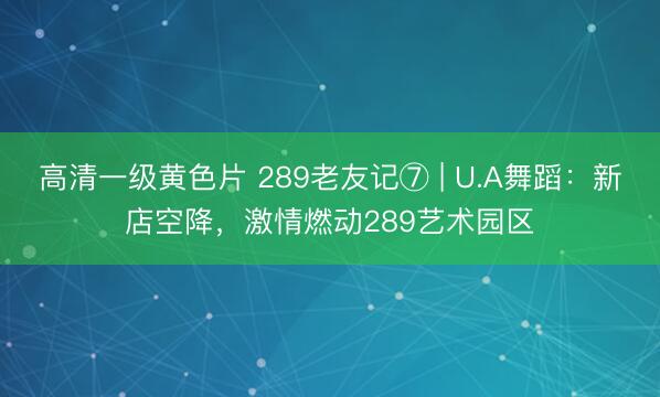 高清一级黄色片 289老友记⑦ | U.A舞蹈：新店空降，激情燃动289艺术园区