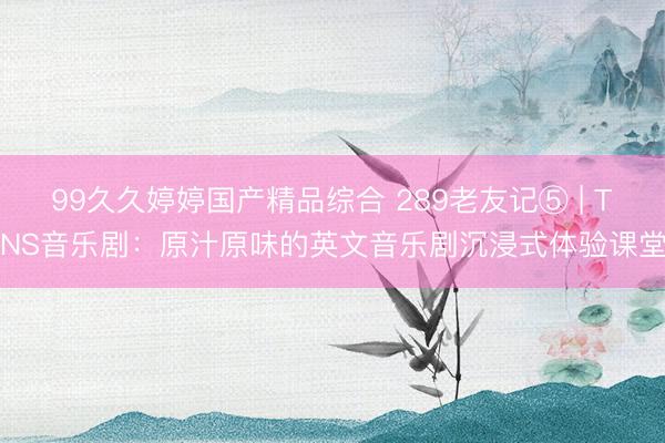99久久婷婷国产精品综合 289老友记⑤ | TNS音乐剧：原汁原味的英文音乐剧沉浸式体验课堂