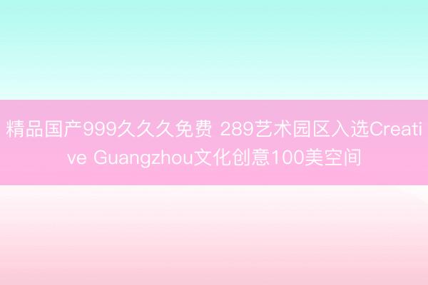 精品国产999久久久免费 289艺术园区入选Creative Guangzhou文化创意100美空间