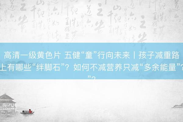 高清一级黄色片 五健“童”行向未来丨孩子减重路上有哪些“绊脚石”？如何不减营养只减“多余能量”？