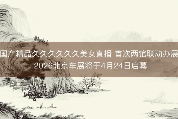 国产精品久久久久久久美女直播 首次两馆联动办展 2026北京车展将于4月24日启幕