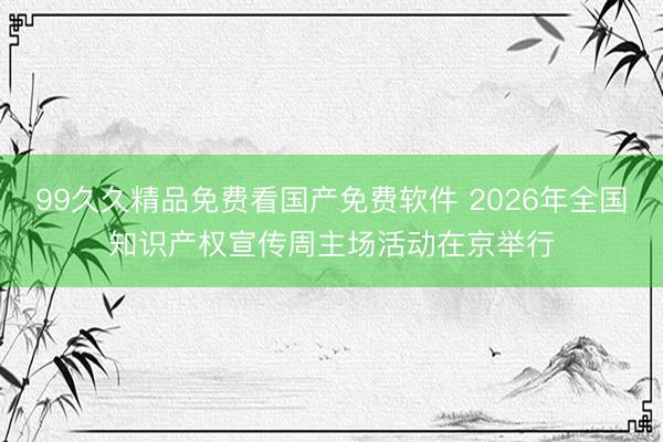 99久久精品免费看国产免费软件 2026年全国知识产权宣传周主场活动在京举行
