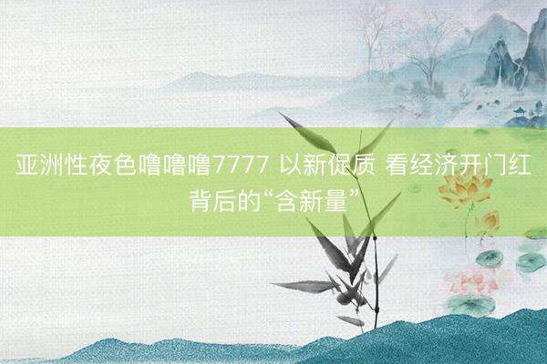 亚洲性夜色噜噜噜7777 以新促质 看经济开门红背后的“含新量”