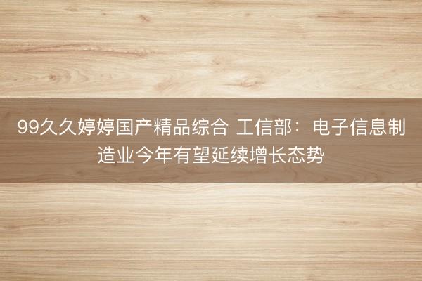 99久久婷婷国产精品综合 工信部：电子信息制造业今年有望延续增长态势