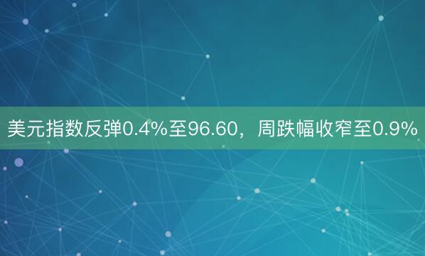 美元指数反弹0.4%至96.60，周跌幅收窄至0.9%
