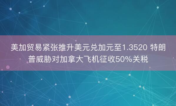 美加贸易紧张推升美元兑加元至1.3520 特朗普威胁对加拿大飞机征收50%关税