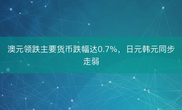 澳元领跌主要货币跌幅达0.7%，日元韩元同步走弱