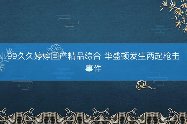 99久久婷婷国产精品综合 华盛顿发生两起枪击事件