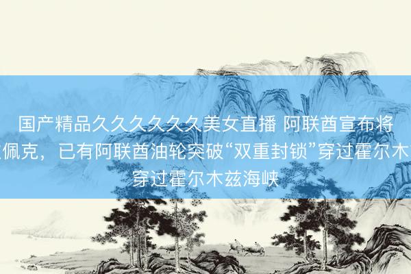 国产精品久久久久久久美女直播 阿联酋宣布将退出欧佩克，已有阿联酋油轮突破“双重封锁”穿过霍尔木兹海峡