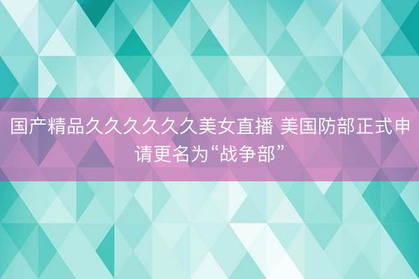 国产精品久久久久久久美女直播 美国防部正式申请更名为“战争部”