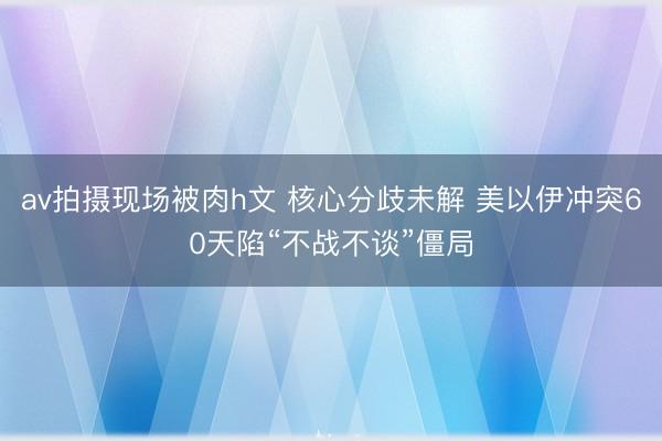 av拍摄现场被肉h文 核心分歧未解 美以伊冲突60天陷“不战不谈”僵局