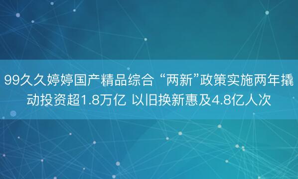 99久久婷婷国产精品综合 “两新”政策实施两年撬动投资超1.8万亿 以旧换新惠及4.8亿人次