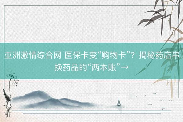 亚洲激情综合网 医保卡变“购物卡”？揭秘药店串换药品的“两本账”→