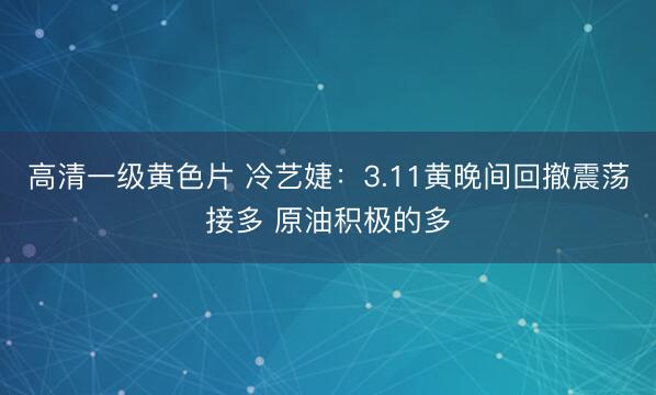 高清一级黄色片 冷艺婕：3.11黄晚间回撤震荡接多 原油积极的多