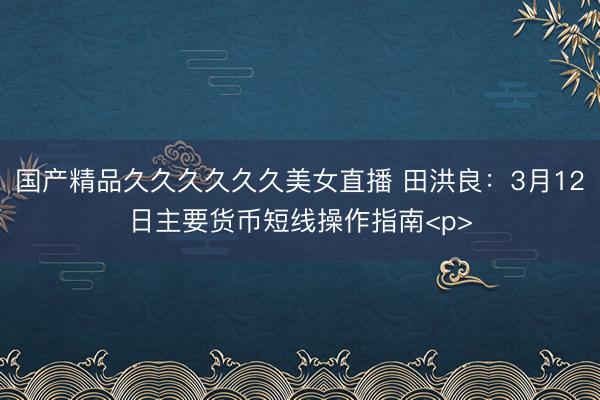 国产精品久久久久久久美女直播 田洪良：3月12日主要货币短线操作指南<p>