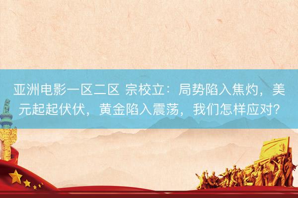 亚洲电影一区二区 宗校立：局势陷入焦灼，美元起起伏伏，黄金陷入震荡，我们怎样应对？