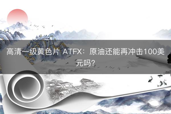 高清一级黄色片 ATFX：原油还能再冲击100美元吗？