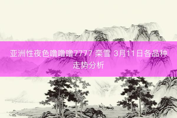 亚洲性夜色噜噜噜7777 栾雪 3月11日各品种走势分析