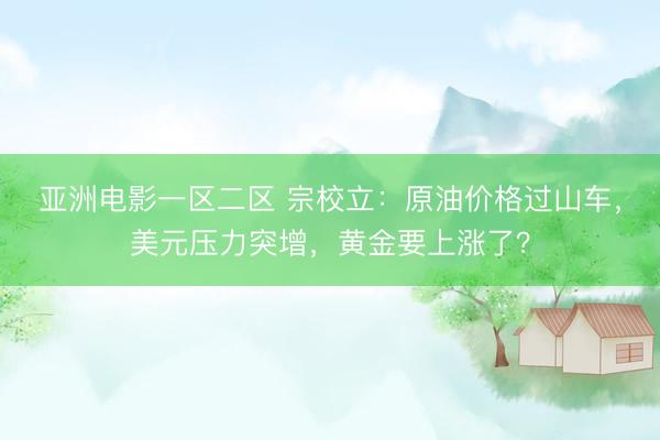 亚洲电影一区二区 宗校立：原油价格过山车，美元压力突增，黄金要上涨了？
