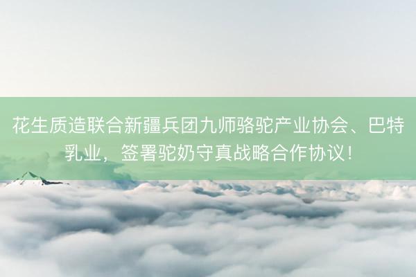 花生质造联合新疆兵团九师骆驼产业协会、巴特乳业，签署驼奶守真战略合作协议！