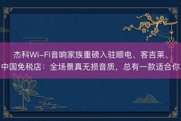杰科Wi-Fi音响家族重磅入驻顺电、客吉莱、中国免税店：全场景真无损音质，总有一款适合你