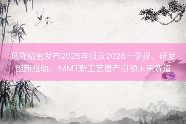 贝隆精密发布2025年报及2026一季报，研发创新驱动，IMMT新工艺量产引领未来赛道