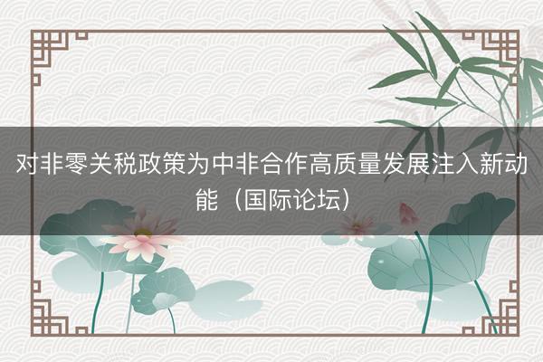 对非零关税政策为中非合作高质量发展注入新动能（国际论坛）