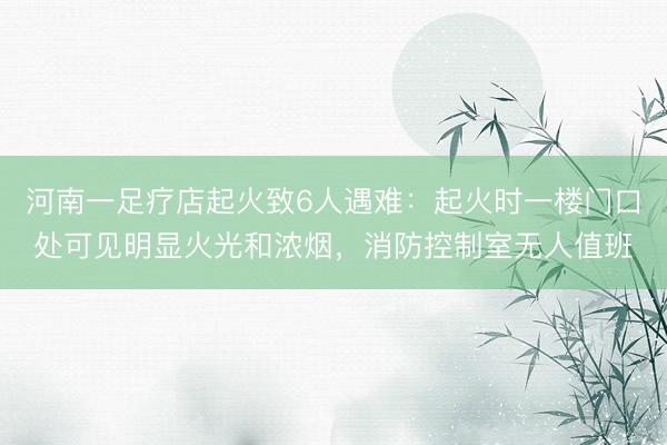 河南一足疗店起火致6人遇难：起火时一楼门口处可见明显火光和浓烟，消防控制室无人值班