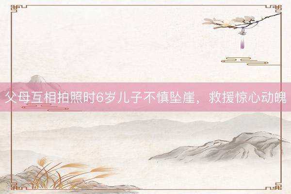 父母互相拍照时6岁儿子不慎坠崖，救援惊心动魄