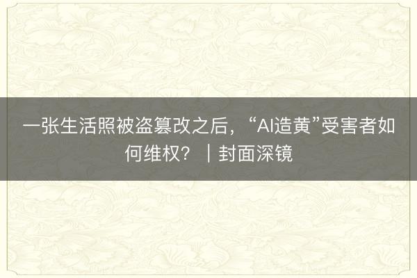 一张生活照被盗篡改之后，“AI造黄”受害者如何维权？｜封面深镜