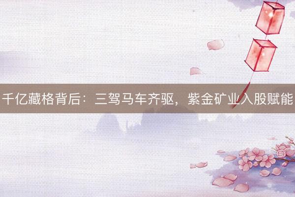 千亿藏格背后：三驾马车齐驱，紫金矿业入股赋能