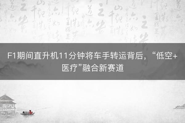 F1期间直升机11分钟将车手转运背后，“低空+医疗”融合新赛道