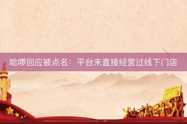 哈啰回应被点名：平台未直接经营过线下门店