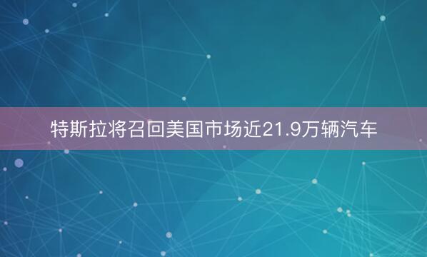 特斯拉将召回美国市场近21.9万辆汽车