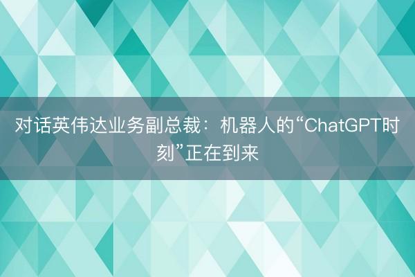 对话英伟达业务副总裁：机器人的“ChatGPT时刻”正在到来