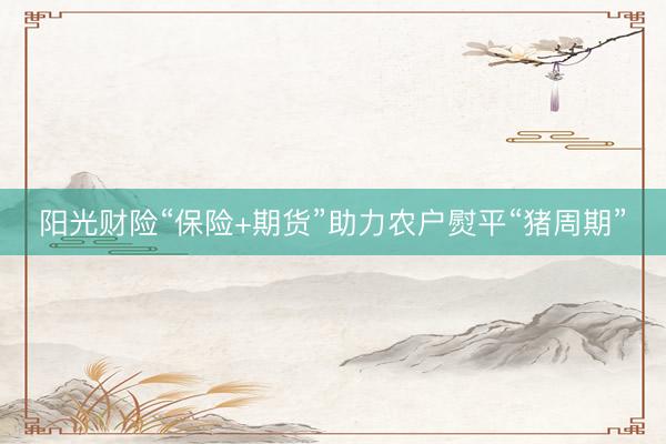阳光财险“保险+期货”助力农户熨平“猪周期”