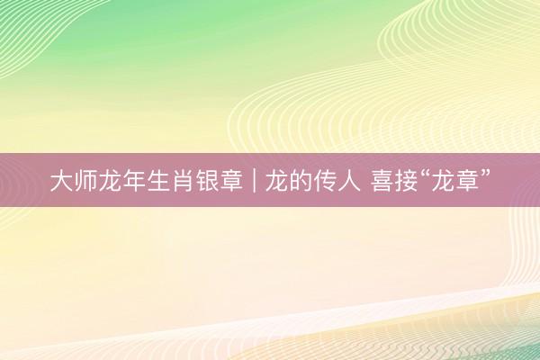 大师龙年生肖银章 | 龙的传人 喜接“龙章”
