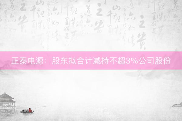 正泰电源：股东拟合计减持不超3%公司股份