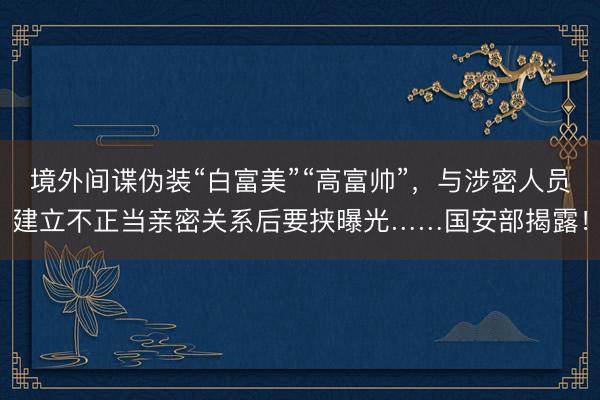 境外间谍伪装“白富美”“高富帅”，与涉密人员建立不正当亲密关系后要挟曝光……国安部揭露！