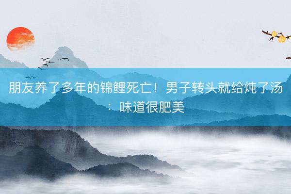 朋友养了多年的锦鲤死亡！男子转头就给炖了汤：味道很肥美