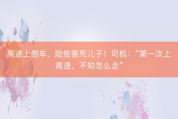 高速上倒车，险些害死儿子！司机：“第一次上高速，不知怎么走”