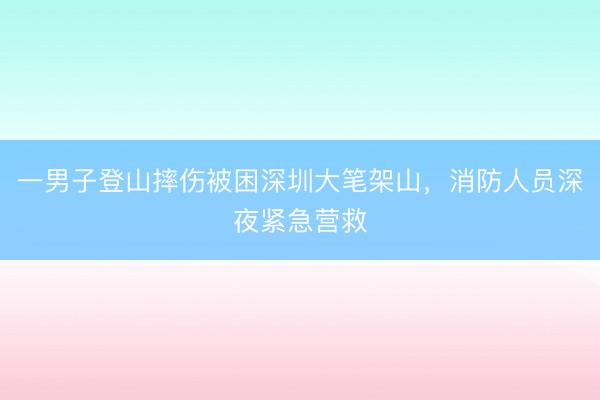 一男子登山摔伤被困深圳大笔架山，消防人员深夜紧急营救