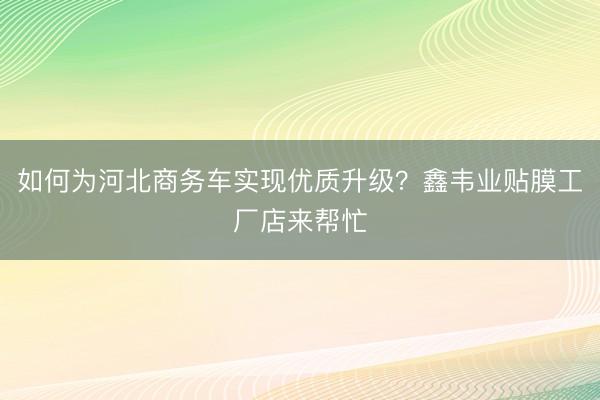 如何为河北商务车实现优质升级？鑫韦业贴膜工厂店来帮忙