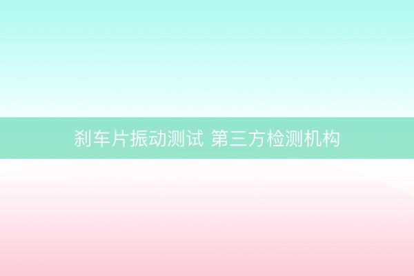 刹车片振动测试 第三方检测机构
