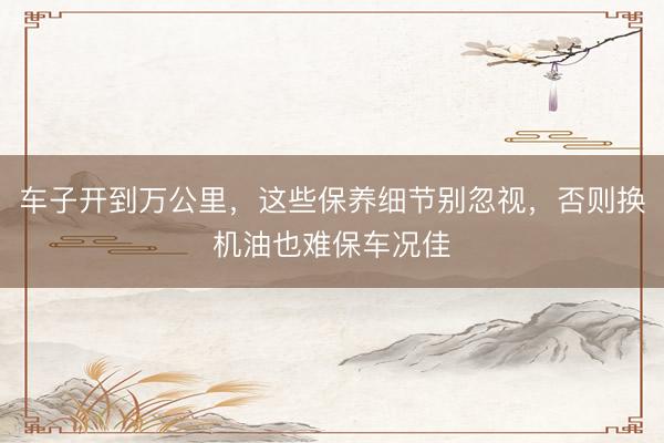 车子开到万公里，这些保养细节别忽视，否则换机油也难保车况佳