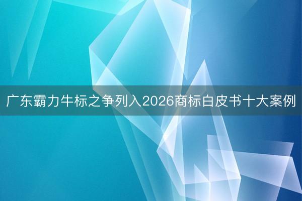 广东霸力牛标之争列入2026商标白皮书十大案例