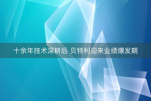 十余年技术深耕后 贝特利迎来业绩爆发期