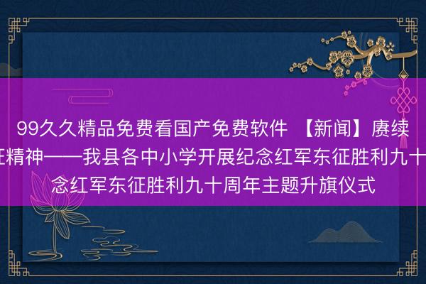 99久久精品免费看国产免费软件 【新闻】赓续红色血脉 传承东征精神——我县各中小学开展纪念红军东征胜利九十周年主题升旗仪式