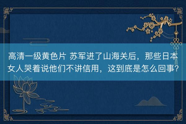 高清一级黄色片 苏军进了山海关后，那些日本女人哭着说他们不讲信用，这到底是怎么回事？